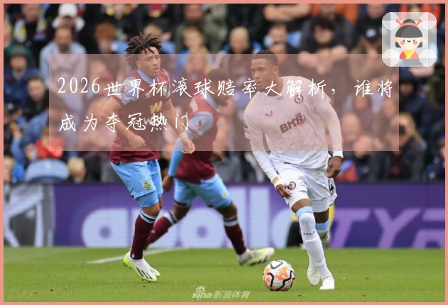 2026世界杯滚球赔率大解析，谁将成为夺冠热门