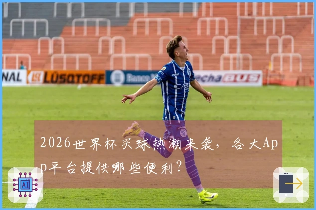 2026世界杯买球热潮来袭，各大App平台提供哪些便利？