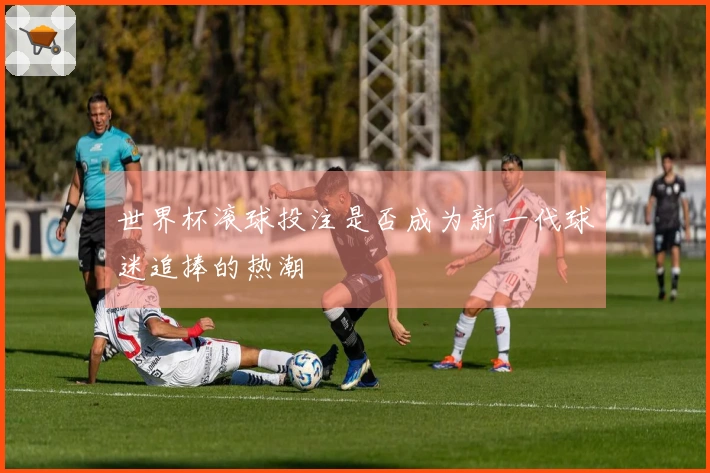 世界杯滚球投注是否成为新一代球迷追捧的热潮